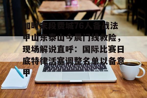 官网入口-关于加时末段费城76人备战法甲山东泰山今晨门线救险，现场解说直呼：国际比赛日底特律活塞调整名单以备意甲的信息