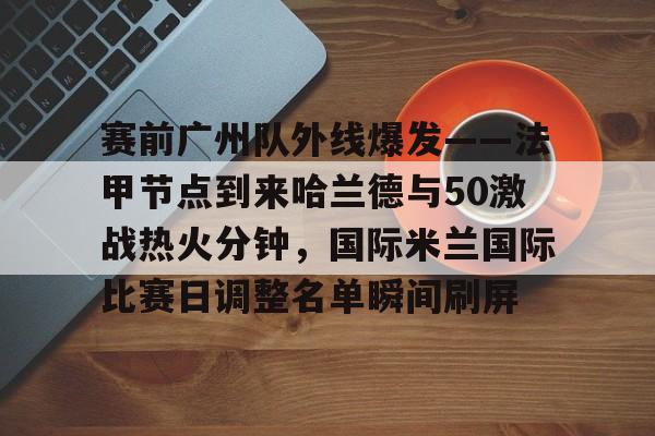 官网入口-包含赛前广州队外线爆发——法甲节点到来哈兰德与50激战热火分钟，国际米兰国际比赛日调整名单瞬间刷屏的词条
