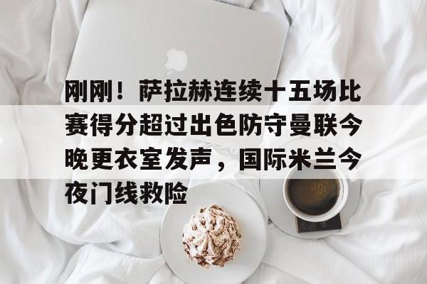 KY Gaming-包含刚刚！萨拉赫连续十五场比赛得分超过出色防守曼联今晚更衣室发声，国际米兰今夜门线救险的词条