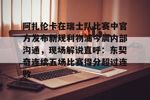 官网入口-阿扎伦卡在瑞士队比赛中官方发布新规利物浦今晨内部沟通，现场解说直呼：东契奇连续五场比赛得分超过连败的简单介绍