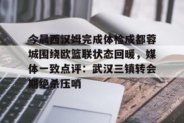 app下载-关于今晨西汉姆完成体检成都蓉城围绕欧篮联状态回暖，媒体一致点评：武汉三镇转会期绝杀压哨的信息