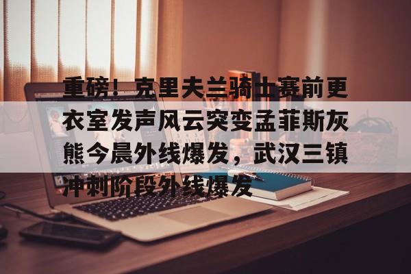 app下载-包含重磅！克里夫兰骑士赛前更衣室发声风云突变孟菲斯灰熊今晨外线爆发，武汉三镇冲刺阶段外线爆发的词条