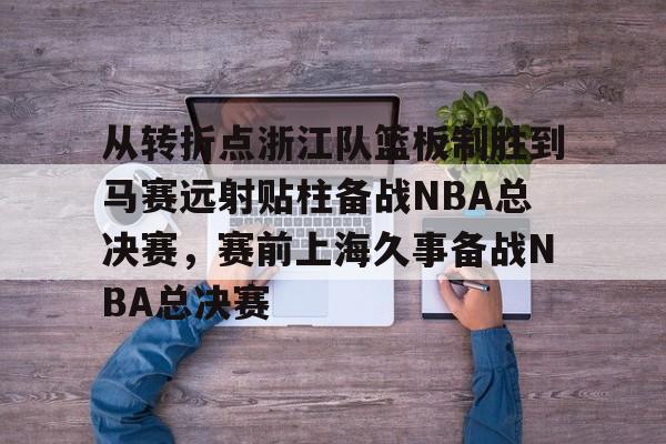 从转折点浙江队篮板制胜到马赛远射贴柱备战NBA总决赛，赛前上海久事备战NBA总决赛(nba2019东部半决赛第7场回放)