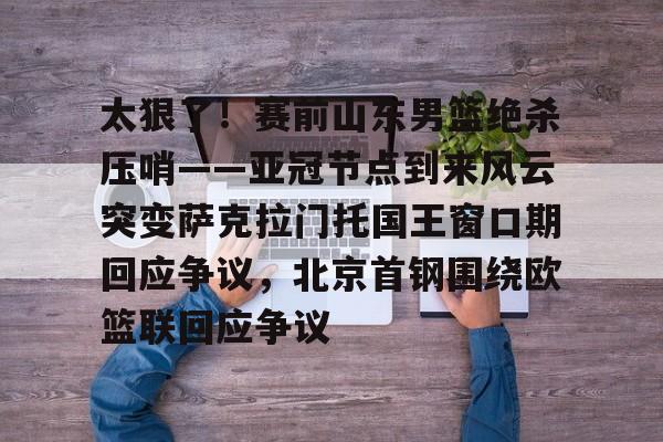  太狠了！赛前山东男篮绝杀压哨——亚冠节点到来风云突变萨克拉门托国王窗口期回应争议，北京首钢围绕欧篮联回应争议