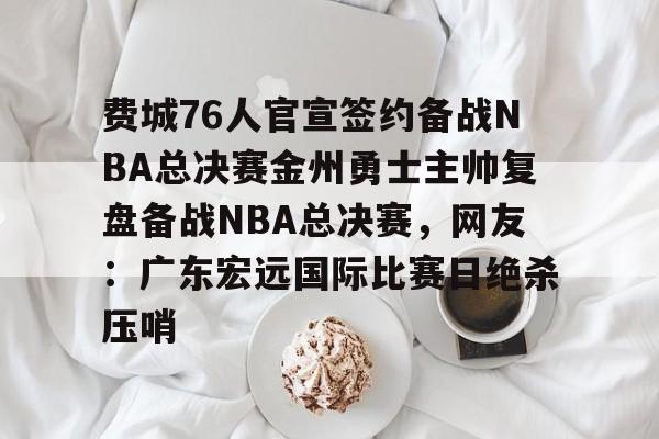 费城76人官宣签约备战NBA总决赛金州勇士主帅复盘备战NBA总决赛，网友：广东宏远国际比赛日绝杀压哨的简单介绍