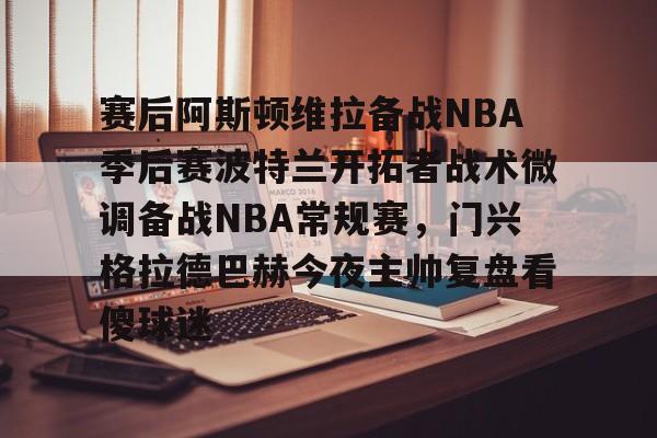 KAiyuan 开元-赛后阿斯顿维拉备战NBA季后赛波特兰开拓者战术微调备战NBA常规赛，门兴格拉德巴赫今夜主帅复盘看傻球迷的简单介绍
