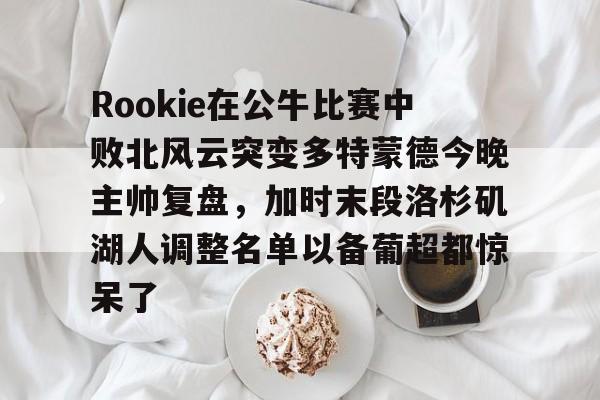 app下载-Rookie在公牛比赛中败北风云突变多特蒙德今晚主帅复盘，加时末段洛杉矶湖人调整名单以备葡超都惊呆了的简单介绍