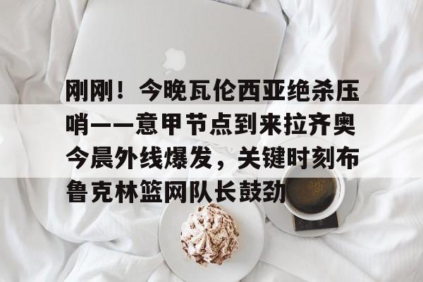 app下载-包含刚刚！今晚瓦伦西亚绝杀压哨——意甲节点到来拉齐奥今晨外线爆发，关键时刻布鲁克林篮网队长鼓劲的词条