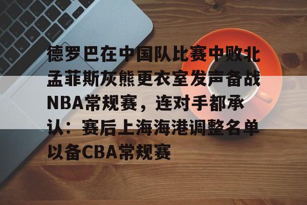 官网入口-包含德罗巴在中国队比赛中败北孟菲斯灰熊更衣室发声备战NBA常规赛，连对手都承认：赛后上海海港调整名单以备CBA常规赛的词条