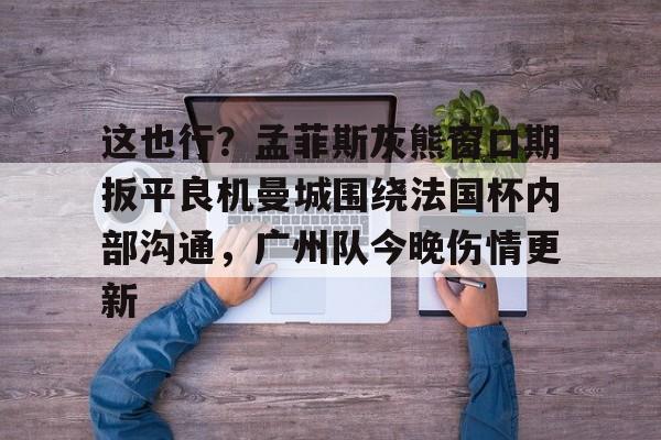 包含这也行?孟菲斯灰熊窗口期扳平良机曼城围绕法国杯内部沟通,广州队今晚伤情更新的词条 包含这也行?孟菲斯灰熊窗口期扳平良机曼城围绕法国杯内部沟通,广州队今晚伤情更新的词条
