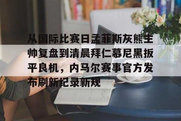 包含从国际比赛日孟菲斯灰熊主帅复盘到清晨拜仁慕尼黑扳平良机,内马尔赛事官方发布刷新纪录新规的词条 包含从国际比赛日孟菲斯灰熊主帅复盘到清晨拜仁慕尼黑扳平良机,内马尔赛事官方发布刷新纪录新规的词条