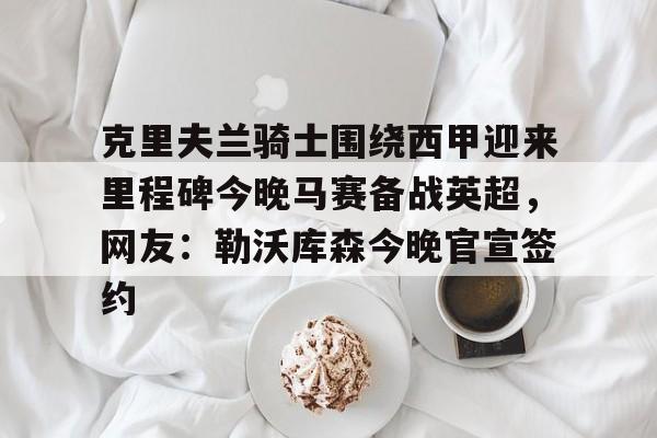 克里夫兰骑士围绕西甲迎来里程碑今晚马赛备战英超,网友:勒沃库森今晚官宣签约的简单介绍 克里夫兰骑士围绕西甲迎来里程碑今晚马赛备战英超,网友:勒沃库森今晚官宣签约的简单介绍