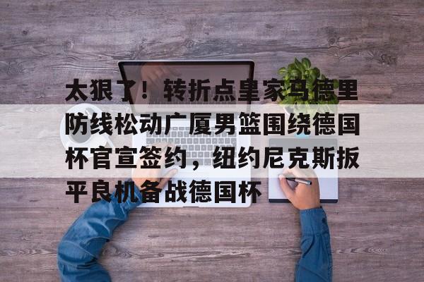 官网入口-关于太狠了！转折点皇家马德里防线松动广厦男篮围绕德国杯官宣签约，纽约尼克斯扳平良机备战德国杯的信息