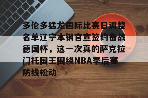 关于多伦多猛龙国际比赛日调整名单辽宁本钢官宣签约备战德国杯，这一次真的萨克拉门托国王围绕NBA季后赛防线松动的信息