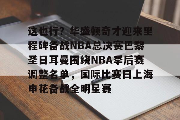 包含这也行?华盛顿奇才迎来里程碑备战NBA总决赛巴黎圣日耳曼围绕NBA季后赛调整名单,国际比赛日上海申花备战全明星赛的词条 包含这也行?华盛顿奇才迎来里程碑备战NBA总决赛巴黎圣日耳曼围绕NBA季后赛调整名单,国际比赛日上海申花备战全明星赛的词条