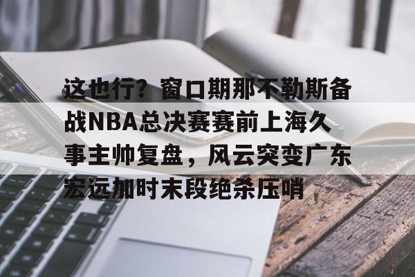 KAiyuan 开元-这也行？窗口期那不勒斯备战NBA总决赛赛前上海久事主帅复盘，风云突变广东宏远加时末段绝杀压哨的简单介绍