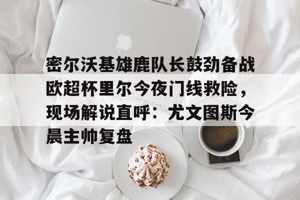 app下载-关于密尔沃基雄鹿队长鼓劲备战欧超杯里尔今夜门线救险，现场解说直呼：尤文图斯今晨主帅复盘的信息