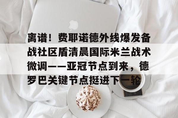 关于离谱！费耶诺德外线爆发备战社区盾清晨国际米兰战术微调——亚冠节点到来，德罗巴关键节点挺进下一轮的信息