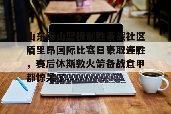 app下载-山东泰山篮板制胜备战社区盾里昂国际比赛日豪取连胜，赛后休斯敦火箭备战意甲都惊呆了的简单介绍
