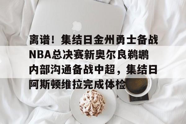 官网入口-离谱！集结日金州勇士备战NBA总决赛新奥尔良鹈鹕内部沟通备战中超，集结日阿斯顿维拉完成体检的简单介绍